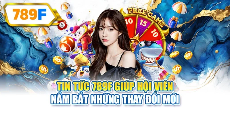 Tin tức 789F giúp hội viên nắm bắt những thay đổi mới